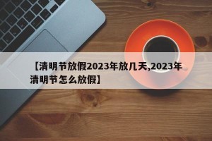 【清明节放假2023年放几天,2023年清明节怎么放假】