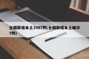 全国新增本土3507例(全国新增本土确诊7例)
