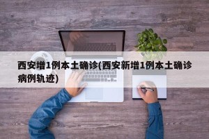 西安增1例本土确诊(西安新增1例本土确诊病例轨迹)