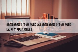 西安新增9个高风险区(西安新增9个高风险区 6个中风险区)