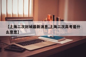【上海二次封城最新消息,上海二次高考是什么意思】