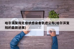 哈尔滨复阳无症状感染者轨迹公布(哈尔滨复阳的最新进展)