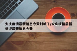 安庆疫情最新消息今天封城了/安庆疫情最新情况最新消息今天
