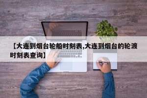 【大连到烟台轮船时刻表,大连到烟台的轮渡时刻表查询】