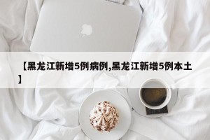 【黑龙江新增5例病例,黑龙江新增5例本土】