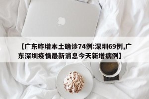 【广东昨增本土确诊74例:深圳69例,广东深圳疫情最新消息今天新增病例】