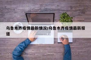 乌鲁木齐疫情最新情况/乌鲁木齐疫情最新报道