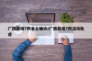 广西新增7例本土确诊/广西新增7例活动轨迹