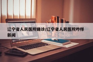 辽宁省人民医院确诊/辽宁省人民医院咋样 新闻