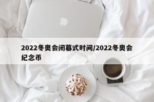 2022冬奥会闭幕式时间/2022冬奥会纪念币
