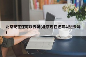 北京现在还可以去吗(北京现在还可以进去吗)