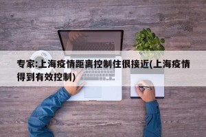 专家:上海疫情距离控制住很接近(上海疫情得到有效控制)