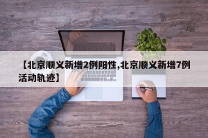 【北京顺义新增2例阳性,北京顺义新增7例活动轨迹】