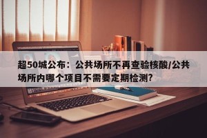 超50城公布：公共场所不再查验核酸/公共场所内哪个项目不需要定期检测?