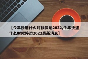 【今年快递什么时候停运2022,今年快递什么时候停运2022最新消息】
