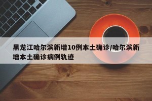 黑龙江哈尔滨新增10例本土确诊/哈尔滨新增本土确诊病例轨迹