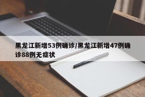 黑龙江新增53例确诊/黑龙江新增47例确诊88例无症状