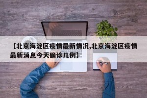 【北京海淀区疫情最新情况,北京海淀区疫情最新消息今天确诊几例】