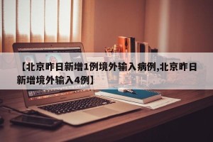 【北京昨日新增1例境外输入病例,北京昨日新增境外输入4例】