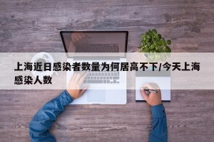 上海近日感染者数量为何居高不下/今天上海感染人数