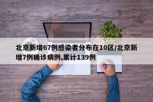 北京新增67例感染者分布在10区/北京新增7例确诊病例,累计139例