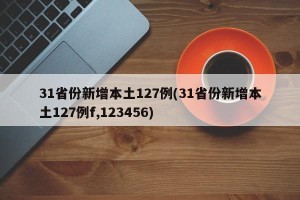 31省份新增本土127例(31省份新增本土127例f,123456)