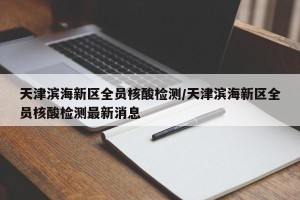 天津滨海新区全员核酸检测/天津滨海新区全员核酸检测最新消息