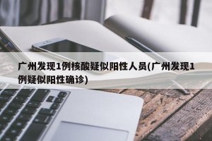 广州发现1例核酸疑似阳性人员(广州发现1例疑似阳性确诊)