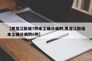 【黑龙江新增7例本土确诊病例,黑龙江新增本土确诊病例8例】
