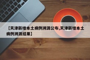 【天津新增本土病例溯源公布,天津新增本土病例溯源结果】