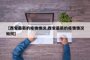 【西安最新的疫情情况,西安最新的疫情情况如何】