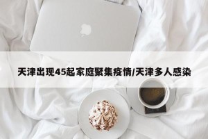 天津出现45起家庭聚集疫情/天津多人感染