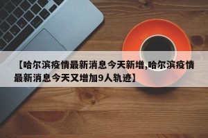 【哈尔滨疫情最新消息今天新增,哈尔滨疫情最新消息今天又增加9人轨迹】
