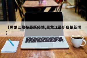 【黑龙江发布最新疫情,黑龙江最新疫情新闻】