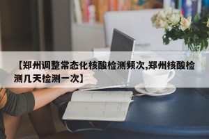 【郑州调整常态化核酸检测频次,郑州核酸检测几天检测一次】