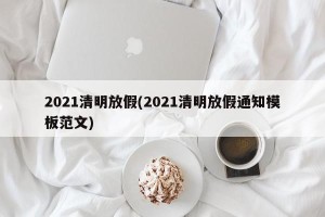 2021清明放假(2021清明放假通知模板范文)