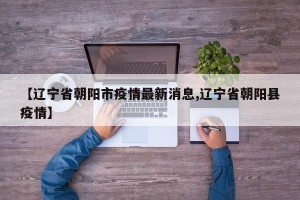 【辽宁省朝阳市疫情最新消息,辽宁省朝阳县疫情】