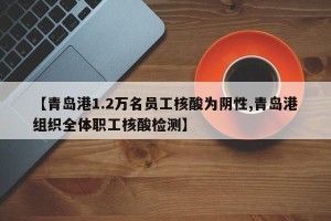 【青岛港1.2万名员工核酸为阴性,青岛港组织全体职工核酸检测】
