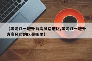 【黑龙江一地升为高风险地区,黑龙江一地升为高风险地区是哪里】