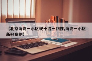 【北京海淀一小区现十混一阳性,海淀一小区新冠病例】