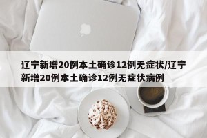 辽宁新增20例本土确诊12例无症状/辽宁新增20例本土确诊12例无症状病例