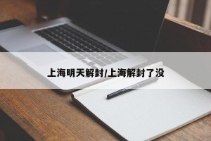 上海明天解封/上海解封了没