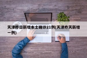 天津昨日新增本土确诊21例(天津昨天新增一例)