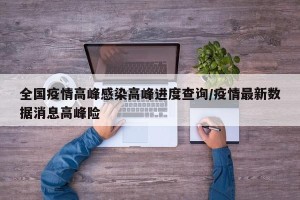 全国疫情高峰感染高峰进度查询/疫情最新数据消息高峰险