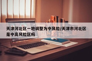 天津河北区一地调整为中风险/天津市河北区是中高风险区吗
