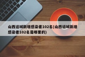 山西运城新增感染者102名(山西运城新增感染者102名是哪里的)