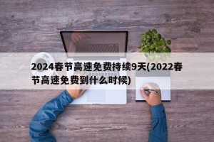 2024春节高速免费持续9天(2022春节高速免费到什么时候)
