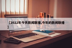 【2022年今天新闻联播,今年的新闻联播】