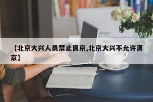 【北京大兴人员禁止离京,北京大兴不允许离京】