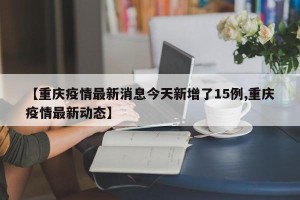 【重庆疫情最新消息今天新增了15例,重庆疫情最新动态】
